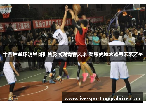 十四运篮球明星同框合影展现青春风采 聚焦赛场荣耀与未来之星